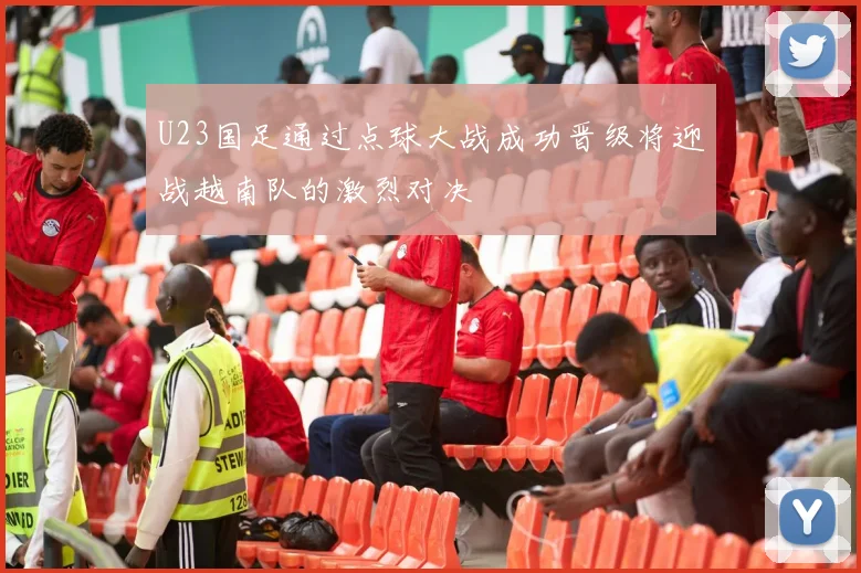 U23国足通过点球大战成功晋级将迎战越南队的激烈对决