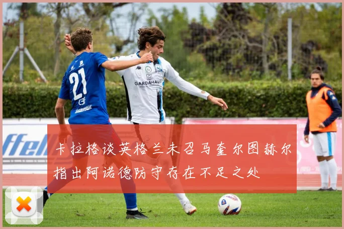 卡拉格谈英格兰未召马奎尔图赫尔指出阿诺德防守存在不足之处