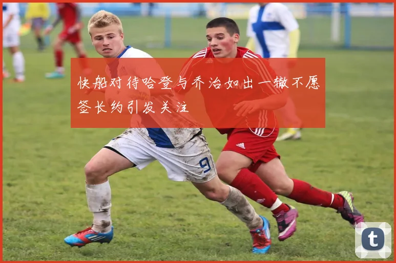 快船对待哈登与乔治如出一辙不愿签长约引发关注