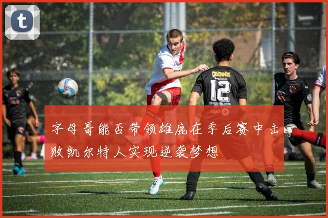 字母哥能否带领雄鹿在季后赛中击败凯尔特人实现逆袭梦想
