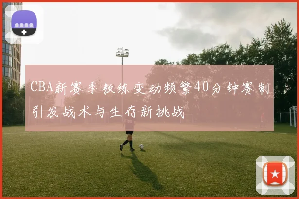 CBA新赛季教练变动频繁40分钟赛制引发战术与生存新挑战