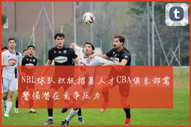 NBL球队积极招募人才CBA俱乐部需警惕潜在竞争压力