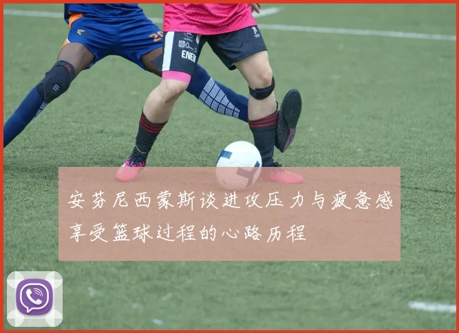 安芬尼西蒙斯谈进攻压力与疲惫感享受篮球过程的心路历程