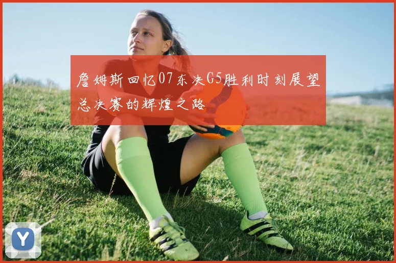 詹姆斯回忆07东决G5胜利时刻展望总决赛的辉煌之路