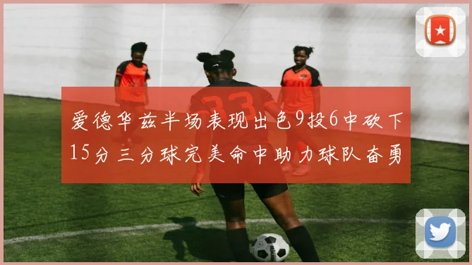 爱德华兹半场表现出色9投6中砍下15分三分球完美命中助力球队奋勇争先