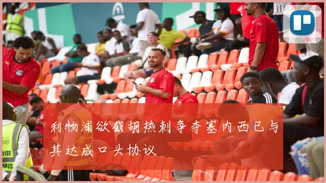 利物浦欲截胡热刺争夺塞内西已与其达成口头协议