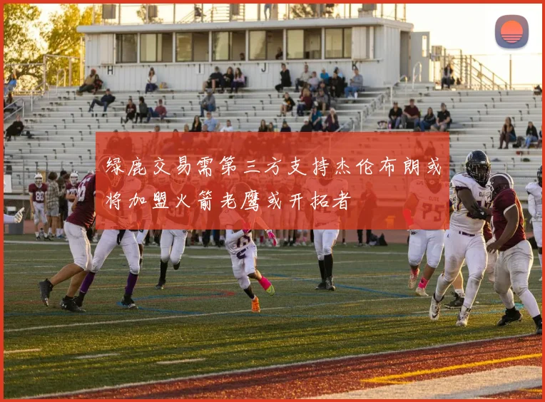 绿鹿交易需第三方支持杰伦布朗或将加盟火箭老鹰或开拓者
