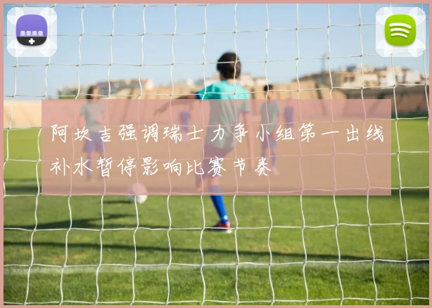 阿坎吉强调瑞士力争小组第一出线补水暂停影响比赛节奏