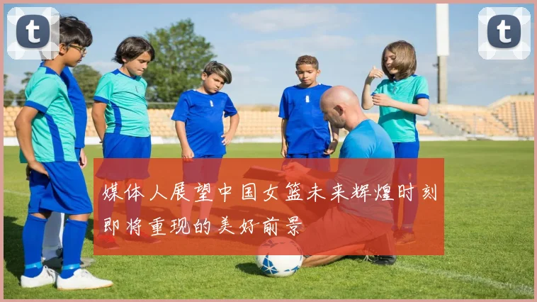 媒体人展望中国女篮未来辉煌时刻即将重现的美好前景