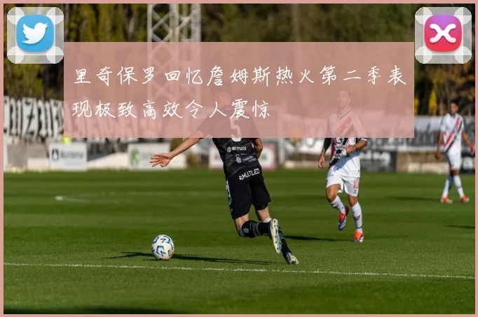 里奇保罗回忆詹姆斯热火第二季表现极致高效令人震惊