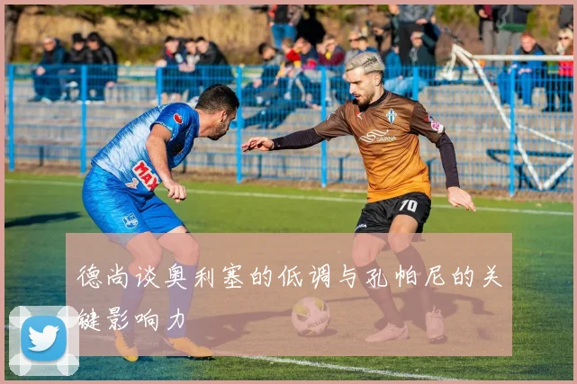 德尚谈奥利塞的低调与孔帕尼的关键影响力