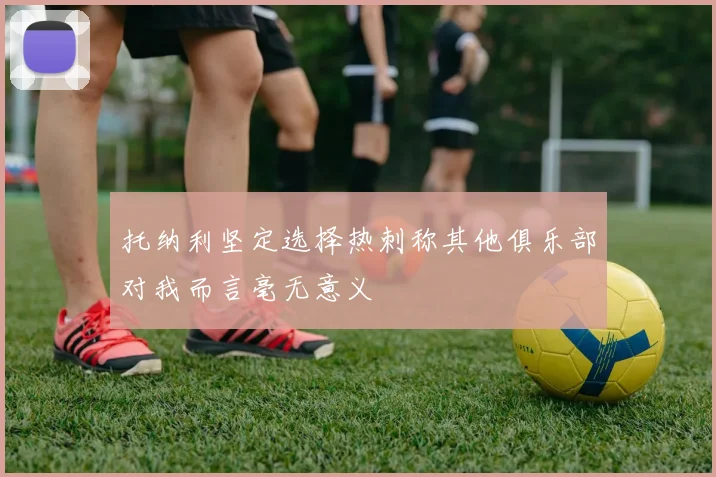 托纳利坚定选择热刺称其他俱乐部对我而言毫无意义