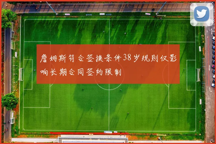 詹姆斯符合签换条件38岁规则仅影响长期合同签约限制