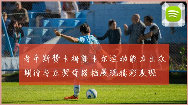 考辛斯赞卡梅隆卡尔运动能力出众期待与东契奇搭档展现精彩表现