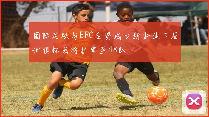 国际足联与EFC合资成立新企业下届世俱杯或将扩军至48队