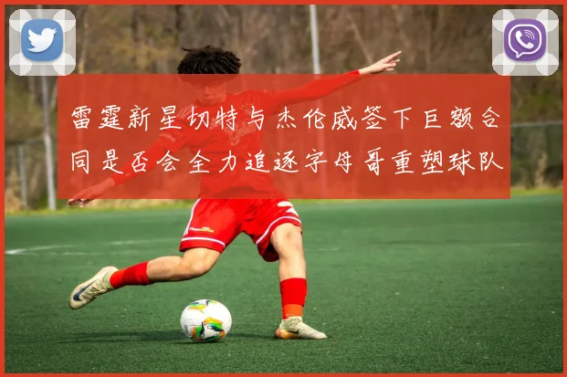 雷霆新星切特与杰伦威签下巨额合同是否会全力追逐字母哥重塑球队实力