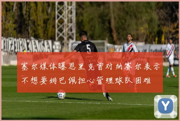 塞尔媒体曝恩里克曾对纳赛尔表示不想要姆巴佩担心管理球队困难