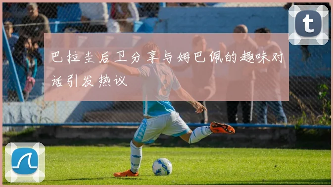 巴拉圭后卫分享与姆巴佩的趣味对话引发热议