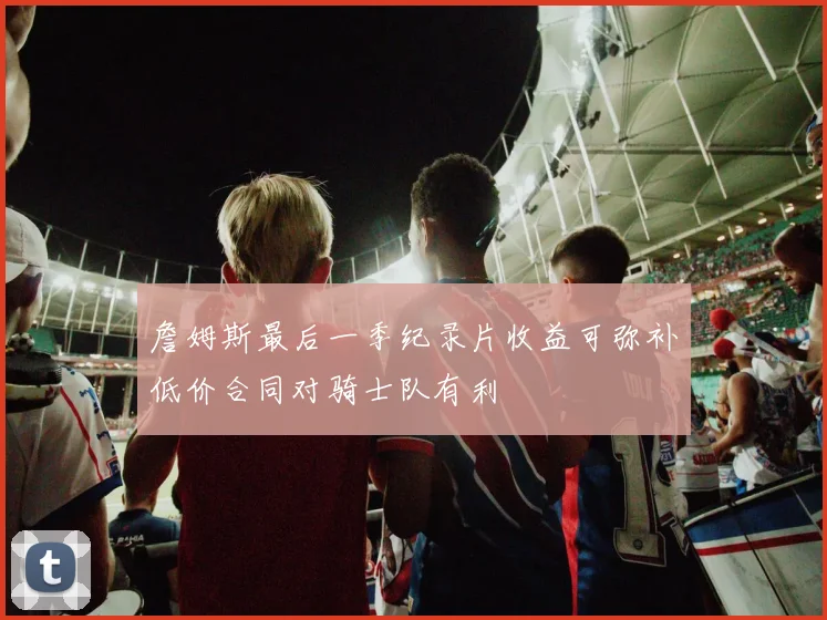 詹姆斯最后一季纪录片收益可弥补低价合同对骑士队有利