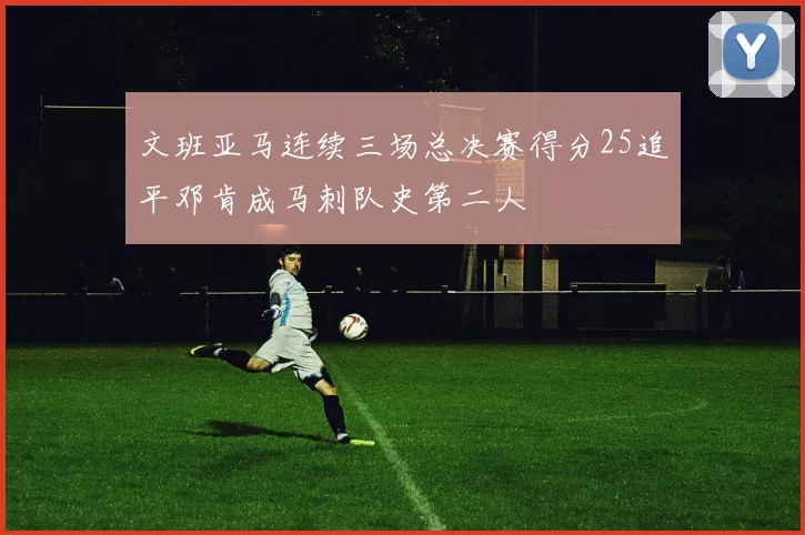 文班亚马连续三场总决赛得分25追平邓肯成马刺队史第二人