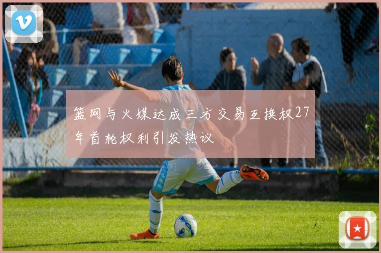 篮网与火媒达成三方交易互换权27年首轮权利引发热议