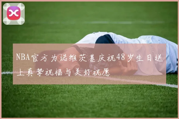 NBA官方为诺维茨基庆祝48岁生日送上真挚祝福与美好祝愿